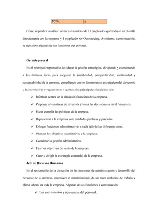 TOTAL 3
Como se puede visualizar, se necesita un total de 21 empleados que trabajan en planilla
directamente con la empresa y 1 empleado por Outsourcing. Asimismo, a continuación,
se describen algunas de las funciones del personal.
Gerente general
Es el principal responsable de liderar la gestión estratégica, dirigiendo y coordinando
a las distintas áreas para asegurar la rentabilidad, competitividad, continuidad y
sustentabilidad de la empresa, cumpliendo con los lineamientos estratégicos del directorio
y las normativas y reglamentos vigentes. Sus principales funciones son:
Informar acerca de la situación financiera de la empresa.
Proponer alternativas de inversión y toma las decisiones a nivel financiero.
Hacer cumplir las políticas de la empresa.
Representar a la empresa ante entidades públicas y privadas.
Delegar funciones administrativas a cada jefe de las diferentes áreas.
Plantear los objetivos cuantitativos e la empresa.
Coordinar la gestión administrativa.
Fijar los objetivos de venta de la empresa.
Crear y dirigir la estrategia comercial de la empresa.
Jefe de Recursos Humanos
Es el responsable de la dirección de las funciones de administración y desarrollo del
personal de la empresa, promover el mantenimiento de un buen ambiente de trabajo y
clima laboral en toda la empresa. Algunas de sus funciones a continuación:
Los movimientos y ocurrencias del personal.
 