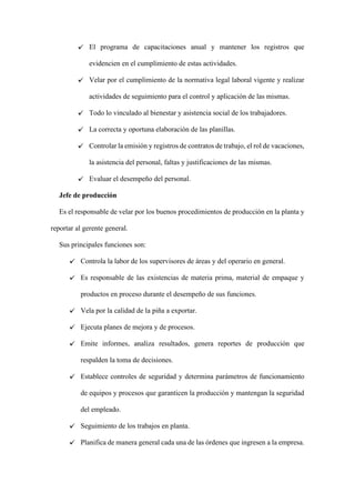 El programa de capacitaciones anual y mantener los registros que
evidencien en el cumplimiento de estas actividades.
Velar por el cumplimiento de la normativa legal laboral vigente y realizar
actividades de seguimiento para el control y aplicación de las mismas.
Todo lo vinculado al bienestar y asistencia social de los trabajadores.
La correcta y oportuna elaboración de las planillas.
Controlar la emisión y registros de contratos de trabajo, el rol de vacaciones,
la asistencia del personal, faltas y justificaciones de las mismas.
Evaluar el desempeño del personal.
Jefe de producción
Es el responsable de velar por los buenos procedimientos de producción en la planta y
reportar al gerente general.
Sus principales funciones son:
Controla la labor de los supervisores de áreas y del operario en general.
Es responsable de las existencias de materia prima, material de empaque y
productos en proceso durante el desempeño de sus funciones.
Vela por la calidad de la piña a exportar.
Ejecuta planes de mejora y de procesos.
Emite informes, analiza resultados, genera reportes de producción que
respalden la toma de decisiones.
Establece controles de seguridad y determina parámetros de funcionamiento
de equipos y procesos que garanticen la producción y mantengan la seguridad
del empleado.
Seguimiento de los trabajos en planta.
Planifica de manera general cada una de las órdenes que ingresen a la empresa.
 