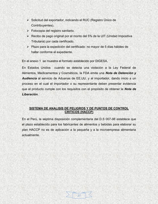  Solicitud del exportador, indicando el RUC (Registro Único de
      Contribuyentes).
    Fotocopia del registro sanitario.
    Recibo de pago original por el monto del 5% de la UIT (Unidad Impositiva
      Tributaria) por cada certificado.
    Plazo para la expedición del certificado: no mayor de 5 días hábiles de
      hallar conforme el expediente.

En el anexo 1 se muestra el formato establecido por DIGESA.

En Estados Unidos        cuando se detecta una violación a la Ley Federal de
Alimentos, Medicamentos y Cosméticos, la FDA emite una Nota de Detención y
Audiencia al servicio de Aduanas de EE.UU. y al importador, dando inicio a un
proceso en el cual el importador o su representante deben presentar evidencia
que el producto cumple con los requisitos con el propósito de obtener la Nota de
Liberación.



     SISTEMA DE ANALISIS DE PELIGROS Y DE PUNTOS DE CONTROL
                         CRITICOS (HACCP)

En el Perú, la séptima disposición complementaria del D.S 007-98 establece que
el plazo establecido para los fabricantes de alimentos y bebidas para elaborar su
plan HACCP no es de aplicación a la pequeña y a la microempresa alimentaria
actualmente.




                                          27
 