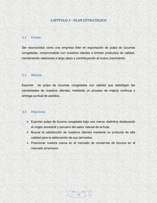 CAPÍTULO 3 - PLAN ESTRATEGICO



3.1   Visión


Ser reconocidos como una empresa líder en exportación de pulpa de lúcumas
congeladas, comprometida con nuestros clientes a brindar productos de calidad,
manteniendo relaciones a largo plazo y contribuyendo al mutuo crecimiento.




3.2   Misión


Exportar   de pulpa de lúcumas congeladas con calidad que satisfagan las
necesidades de nuestros clientes, mediante un proceso de mejora continua y
entrega puntual de pedidos.




3.3   Objetivos

    Exportar pulpa de lúcuma congelada bajo una marca distintiva destacando
      el origen ancestral y peruano del sabor natural de la fruta.
    Buscar la satisfacción de nuestros clientes mediante un producto de alta
      calidad para la elaboración de sus derivados.
    Posicionar nuestra marca en el mercado de conservas de lúcuma en el
      mercado americano




                                         28
 