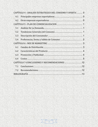 CAPÍTULO 4 - ANALISIS ESTRATEGICO DEL CONSUMO Y OFERTA ......... 0
  4.1    Principales empresas exportadoras ............................................ 0
  4.2    Otras empresas exportadoras .................................................... 0
CAPÍTULO 5 - PLAN DE COMERCIALIZACION ........................................ 1
  5.1    Análisis De La Demanda ............................................................. 1
  5.2    Tendencias Generales del Consumo............................................ 1
  5.3    Descripción del Consumidor ...................................................... 1
  5.4    Preferencias, forma y hábito de Consumo ................................... 2
CAPÍTULO 6 - MIX DE MARKETING ....................................................... 3
  6.1    Canales de Distribución ............................................................. 3
  6.2    Características del Producto ...................................................... 4
  6.3    Promoción y Publicidad ............................................................. 5
  6.4    Costos ....................................................................................... 5
CAPÍTULO 7-CONCLUSIONES Y RECOMENDACIONES ...........................12
  7.1    Conclusiones ............................................................................12
  7.2    Recomendaciones.....................................................................12
BIBLIOGRAFÍA ....................................................................................13




                                                   3
 