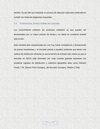 tamaño. Es por ello que mediante un proceso de selección adecuado pretendemos

cumplir con todas las exigencias impuestas.


5.4   Preferencias, forma y hábito de Consumo


Los consumidores prefieren los productos enlatados ya que pueden ser

almacenados por un mayor periodo de tiempo y su oferta es constante durante

todo el año.


Esta industria está caracterizada por una muy fuerte competencia y fluctuaciones

de precios importantes y el mercado premia a aquellos productos que tienen una

cadena de distribución eficiente ya que la barrera de entrada más notoria es que el

mercado en EEUU está dominado por unas cuantas grandes empresas con

excelente logística de distribución y cobertura geográfica tales como Clement

Foods, T.W. Garner Food Company, JM Smucker Company, Welchs y Dole




                                         2
 