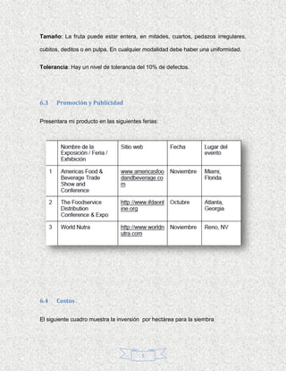 Tamaño: La fruta puede estar entera, en mitades, cuartos, pedazos irregulares,

cubitos, deditos o en pulpa. En cualquier modalidad debe haber una uniformidad.


Tolerancia: Hay un nivel de tolerancia del 10% de defectos.




6.3   Promoción y Publicidad


Presentara mi producto en las siguientes ferias:




6.4   Costos


El siguiente cuadro muestra la inversión por hectárea para la siembra




                                         5
 