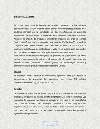COMERCIALIZACIÓN



En primer lugar ante la llegada del producto alimentario a las aduanas
estadounidenses, la FDA colabora con el Servicio Aduanero estadounidense (U.S.
Customs Service) en la tramitación de las importaciones de productos
alimentarios. De esta forma, el importador está obligado a declarar al Servicio
Aduanero la entrada de productos alimentarios mediante un aviso de entrada
("entry notice") así como a depositar una garantía ("entry bond"), la cual es
obligatoria para todos aquellos productos que superen los US$ 2.000, e
igualmente exigible para los productos cuyo valor no los supera, pero que pueden
ser contrarios a las exigencias de la reglamentación estadounidense.
Para realizar la declaración de ingreso del producto se puede hacer por medio
escrito o electrónicamente utilizando el sistema de información electrónica del
Servicio Aduanero (Automated Comercial System) que permite seguir, controlar y
examinar cualquier producto importado en Estados Unidos.

Envase

El envasado deberá hacerse en condiciones higiénicas tales que impidan la
contaminación     del   producto.   Se   recomienda    usar   bolsas   PE    selladas
herméticamente con 5 kg, de pulpa cada una.


Embalaje

El embalaje se utiliza con el fin de integrar y agrupar cantidades uniformes del
producto y protegerlos de manera directa, simplificando, al tiempo, su manejo. Los
materiales de empaque y embalaje se seleccionan con base en las necesidades
del   producto,   método     de     empaque,   resistencia,   costo,   disponibilidad,
especificaciones del comprador, tarifas de flete y consideraciones ambientales.
Las cajas de cartón son el embalaje recomendado para los productos
agroindustriales procesados.




                                          8
 