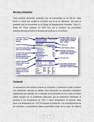 Marcado y Etiquetado


Todo producto alimenticio extranjero que se comercialice en los EE.UU. debe
llevar un rótulo que cumpla la normativa que le es de aplicación, que para el
presente caso se encuentran en el Código de Regulaciones Federales, Título 21,
Parte 101 “Food Labeling” (21 CFR 101). De lo contrario, las autoridades
estadounidenses prohibirán la entrada del producto en su territorio.




Transporte


La temperatura del producto durante su transporte y distribución puede constituir
una disposición esencial de calidad. Para transportar los alimentos congelados
rápidamente (por ejemplo, de un almacén de conservación en frío a otro) se deben
utilizar equipos con un aislamiento adecuado, que de preferencia mantengan el
producto a una temperatura de -18°C o menor temperatura. El producto debe
tener una temperatura de -18°C al iniciarse el transporte. Los compartimientos de
los vehículos o contenedores deben preenfriarse antes de la carga. Se debería




                                         9
 