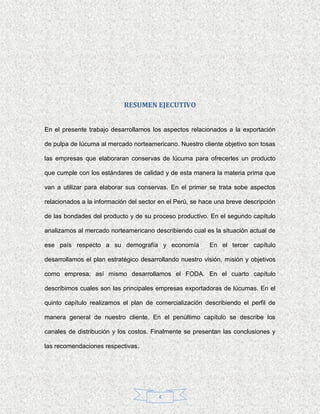 RESUMEN EJECUTIVO


En el presente trabajo desarrollamos los aspectos relacionados a la exportación

de pulpa de lúcuma al mercado norteamericano. Nuestro cliente objetivo son tosas

las empresas que elaboraran conservas de lúcuma para ofrecerles un producto

que cumple con los estándares de calidad y de esta manera la materia prima que

van a utilizar para elaborar sus conservas. En el primer se trata sobe aspectos

relacionados a la información del sector en el Perú, se hace una breve descripción

de las bondades del producto y de su proceso productivo. En el segundo capítulo

analizamos al mercado norteamericano describiendo cual es la situación actual de

ese país respecto a su demografía y economía              En el tercer capítulo

desarrollamos el plan estratégico desarrollando nuestro visión, misión y objetivos

como empresa; así mismo desarrollamos el FODA. En el cuarto capítulo

describimos cuales son las principales empresas exportadoras de lúcumas. En el

quinto capítulo realizamos el plan de comercialización describiendo el perfil de

manera general de nuestro cliente. En el penúltimo capítulo se describe los

canales de distribución y los costos. Finalmente se presentan las conclusiones y

las recomendaciones respectivas.




                                        4
 