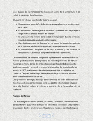 tener cuidado de no menoscabar la eficacia del control de la temperatura, ni de
reducir la capacidad de refrigeración.

El usuario del vehículo o contenedor debería asegurar

    Una adecuada supervisión de las temperaturas del producto en el momento
      de la carga.
    La estiba eficaz de la carga en el vehículo o contenedor a fin de proteger la
      carga contra la entrada de calor del exterior;
    El funcionamiento eficiente de la unidad de refrigeración durante el tránsito,
      incluida la adecuada regulación del termostato;
    Un método apropiado de descarga en los puntos de llegada (en particular
      en lo referente a la frecuencia y duración de las aperturas de puertas);
    El mantenimiento apropiado de la caja isotérmica y del sistema de
      refrigeración; y La limpieza apropiada del vehículo o contenedor.

La distribución de los alimentos congelados rápidamente se debe efectuar de tal
manera que todo aumento de temperatura del producto por encima de -18ºC se
mantenga al mínimo dentro del límite establecido por la autoridad competente,
según corresponda, y en ningún momento la temperatura del producto debe ser
superior a -12ºC en el envase más caliente para garantizar la calidad de los
productos. Después de la entrega, la temperatura del producto debe reducirse lo
antes posible hasta alcanzar los -18°C.
Las operaciones de carga y descarga de los vehículos, así como de las cámaras
frigoríficas, deberían ser tan rápidas como sea posible; y los métodos utilizados
para ello deberían reducir al mínimo el aumento de la temperatura de los
productos.


Registro de Marcas


Una marca registrada es una palabra, un símbolo, un diseño o una combinación
de los anteriores que permite distinguir los productos o servicios de una persona u
organización de otros en el mercado. Registrar una marca no es obligatorio pero



                                          10
 