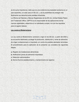 es de suma importancia, dado que es una evidencia de propiedad exclusiva en un
país específico, en este caso en EE.UU., y da la posibilidad de proteger más
fácilmente sus derechos ante posibles infractores.
La Oficina de Patentes y Marcas Registradas de los EE.UU. (United States Patent
and Trademark Office, USPTO) es la responsable de las aplicaciones de las
marcas registradas y determina si un solicitante cumple o no con los requisitos
para el registro federal.

Ley contra el Bioterrorismo



La Ley contra el Bioterrorismo comenzó a regir en los EE.UU. a partir del 2003 y
se encuentra destinada a proteger la producción, distribución y venta de alimentos
de origen norteamericano e importado, en contra de posibles atentados terroristas.
El procedimiento para la aplicación de la presente Ley considera las siguientes
etapas:

a. Registro de instalaciones alimenticias
b. Notificación previa de alimentos importados
c. Detención administrativa
d. Norma final de establecimiento y mantenimiento de registros




                                            11
 