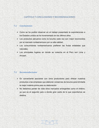 CAPÍTULO 7-CONCLUSIONES Y RECOMENDACIONES


7.1   Conclusiones


   Como se ha podido observar en el trabajo presentado la exportaciones a
      los Estados unidos se ha incrementado en los últimos años
   Los productos peruanos como la lúcuma cada vez son mejor reconocidos
      por el mercado norteamericano por su alta calidad.
   Los consumidores norteamericanos prefieren las frutas enlatadas que
      naturales.
   Los principales lugares en donde se cosecha en el Perú son Lima y
      Ancash.




7.2   Recomendaciones


   En conveniente asociarse con otros productores para ofrecer nuestros
      productos a las empresas que elaboran conservas de lúcuma para brindarle
      la mejor materia prima para su elaboración
   No debemos perder de vista otros mercados emergentes como el chileno,
      ya que es el segundo país a donde gran parte de lo que exportamos se
      destina.




                                       12
 