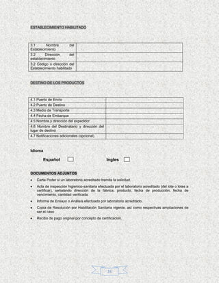 ESTABLECIMIENTO HABILITADO



3.1      Nombre           del
Establecimiento
3.2      Dirección        del
establecimiento
3.2 Código o dirección del
Establecimiento habilitado



DESTINO DE LOS PRODUCTOS



4.1 Puerto de Envío
4.2 Puerto de Destino
4.3 Medio de Transporte
4.4 Fecha de Embarque
4.5 Nombre y dirección del expedidor
4.6 Nombre del Destinatario y dirección del
lugar de destino
4.7 Notificaciones adicionales (opcional)



Idioma

        Español                                  Ingles


DOCUMENTOS ADJUNTOS
    Carta Poder si un laboratorio acreditado tramita la solicitud.
    Acta de inspección higienico-sanitaria efectuada por el laboratorio acreditado (del lote o lotes a
    certificar), señalando dirección de la fábrica, producto, fecha de producción, fecha de
    vencimiento, cantidad verificada.
    Informe de Ensayo o Análisis efectuado por laboratorio acreditado.
    Copia de Resolución por Habilitación Sanitaria vigente, así como respectivas ampliaciones de
    ser el caso
    Recibo de pago original por concepto de certificación.




                                                  16
 