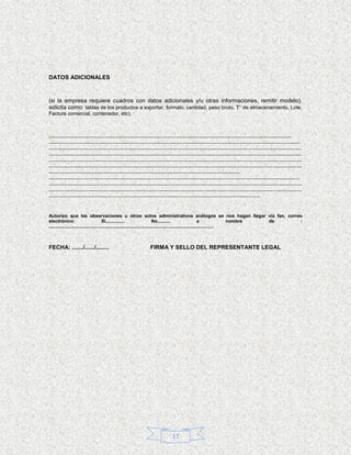 DATOS ADICIONALES



(si la empresa requiere cuadros con datos adicionales y/u otras informaciones, remitir modelo).
solicita como: tablas de los productos a exportar, formato, cantidad, peso bruto, T° de almacenamiento, Lote,
Factura comercial, contenedor, etc).



……………………………………………………………………………………………………………………………
……………………………………………………………………………………………………………………………..…
…………………………………………………………………………………………………………………………………
…………………………………………………………………………………………………………………………………
…………………………………………………………………………………………………………………………………
…………………………………………………………………………………………………………………………………
…………………………………………………………………………………………………
……………………………………………………………………………………………………………………………..…
…………………………………………………………………………………………………………………………………
…………………………………………………………………………………………………………………………………
……………………………………………………………………………………………………………


Autorizo que las observaciones u otros actos administrativos análogos se nos hagan llegar vía fax, correo
electrónico:                             Si...............                      No..........                        a             nombre de :
.................................................................................................................................



FECHA: ......./....../........                          FIRMA Y SELLO DEL REPRESENTANTE LEGAL




                                                                    17
 