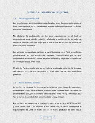 CAPÍTULO 1 - INFORMACION DEL SECTOR

1.1    Sector Agroindustrial

Las exportaciones agroindustriales presentan altas tasas de crecimiento gracias al
buen desempeño de las no tradicionales representadas principalmente por frutas,
hortalizas y menestras.


No obstante, la participación de las agro exportaciones en el total de
exportaciones sigue siendo reducido, reflejando la existencia de un techo de
demanda internacional más bajo que el que existe en rubros de exportación
manufactureros o mineros.


Las ventajas comparativas agrícolas y agroindustriales en el Perú se sustentan
principalmente en sus condiciones naturales, caracterizadas por la gran
diversidad de ecosistemas, climas, especies animales y vegetales, la disposición
de recursos hídricos, entre otros.


El reto del Perú es modernizar su agricultura, volcándola a atender la demanda
del mercado mundial con productos no tradiciones les de alta rentabilidad
potencial.



1.2    Mercado De La Lúcuma

La producción nacional de lúcuma no ha tenido un gran desarrollo extensivo y
solamente en cuatro departamentos existen cultivos mayores de 40 hectáreas. Su
crecimiento ha sido, por el contrario, bastante lento, entre 1983 y 1994 creció 35.2
% y el mayor desarrollo lo han experimentado Lima y Ancash .


Por otro lado, se conoce que la producción nacional ascendió a 3070 TM en 1997
y 2614 TM en 1998. Con respecto a esta última cifra, el 43.5% corresponde al
departamento de Lima, el mismo que es el mayor productor de este cultivo,



                                         5
 