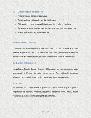 1.5   Características Del Producto

      Frutal originario de la sierra peruana

      Actualmente se cultiva entre los 0 y 2500 msnm

      El árbol de donde se extrae el fruto alcanza de 15 a 20 m de altura

      Se adapta a climas subtropicales con temperaturas bajas mayores a 12ºC

      Tolera suelos salinos y períodos secos




1.4.1. Variedades / Especies


En nuestro país se distinguen dos tipos de lúcuma: “Lúcuma de Seda” y “Lúcuma

de Palo”. El primero corresponde a los frutos de lúcuma que al madurar presentan

textura suave. En caso contrario, los frutos son llamados como el segundo tipo.


1.4.2. Zonas De Producción


Los valles de Cañete, Huaral, Huacho y Chincha son los que actualmente están

produciendo la lúcuma de mejor calidad en el Perú, utilizando tecnología

adecuada para producir frutos de alta calidad, con fines de exportación.


1.4.3. Usos

Se consume en estado fresco o procesado, como harina o pulpa, para la

preparación de helados, golosinas, repostería, pastelería, jugos, tortas, dulces,

yogurt, flan e, incluso, como saborizante de alimentos.




                                         7
 