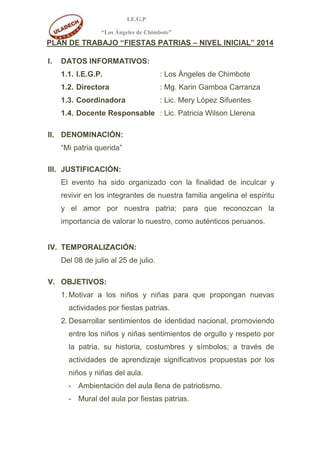 I.E.G.P
“Los Ángeles de Chimbote”
PLAN DE TRABAJO “FIESTAS PATRIAS – NIVEL INICIAL” 2014
I. DATOS INFORMATIVOS:
1.1. I.E.G.P. : Los Ángeles de Chimbote
1.2. Directora : Mg. Karin Gamboa Carranza
1.3. Coordinadora : Lic. Mery López Sifuentes
1.4. Docente Responsable : Lic. Patricia Wilson Llerena
II. DENOMINACIÓN:
“Mi patria querida”
III. JUSTIFICACIÓN:
El evento ha sido organizado con la finalidad de inculcar y
revivir en los integrantes de nuestra familia angelina el espíritu
y el amor por nuestra patria; para que reconozcan la
importancia de valorar lo nuestro, como auténticos peruanos.
IV. TEMPORALIZACIÓN:
Del 08 de julio al 25 de julio.
V. OBJETIVOS:
1. Motivar a los niños y niñas para que propongan nuevas
actividades por fiestas patrias.
2. Desarrollar sentimientos de identidad nacional, promoviendo
entre los niños y niñas sentimientos de orgullo y respeto por
la patria, su historia, costumbres y símbolos; a través de
actividades de aprendizaje significativos propuestas por los
niños y niñas del aula.
- Ambientación del aula llena de patriotismo.
- Mural del aula por fiestas patrias.
 