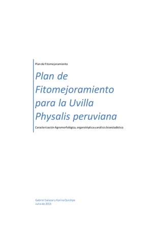 Plande Fitomejoramiento
Plan de
Fitomejoramiento
para la Uvilla
Physalis peruviana
CaracterizaciónAgromorfológica,organolépticayanálisisbioestadístico
Gabriel Salazary KarinaQuishpe
Juliode 2013
 