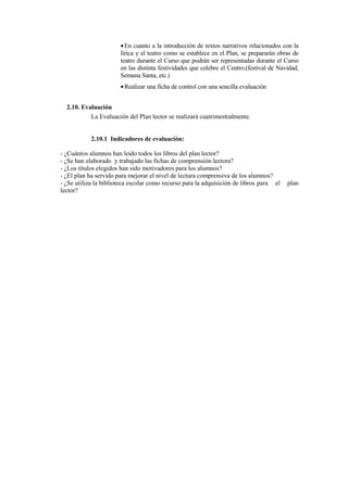 • En cuanto a la introducción de textos narrativos relacionados con la
                       lírica y el teatro como se establece en el Plan, se prepararán obras de
                       teatro durante el Curso que podrán ser representadas durante el Curso
                       en las distinta festividades que celebre el Centro.(festival de Navidad,
                       Semana Santa, etc.)
                       • Realizar una ficha de control con una sencilla evaluación


  2.10. Evaluación
           La Evaluación del Plan lector se realizará cuatrimestralmente.


            2.10.1 Indicadores de evaluación:

- ¿Cuántos alumnos han leído todos los libros del plan lector?
- ¿Se han elaborado y trabajado las fichas de comprensión lectora?
- ¿Los títulos elegidos han sido motivadores para los alumnos?
- ¿El plan ha servido para mejorar el nivel de lectura comprensiva de los alumnos?
- ¿Se utiliza la biblioteca escolar como recurso para la adquisición de libros para el    plan
lector?
 