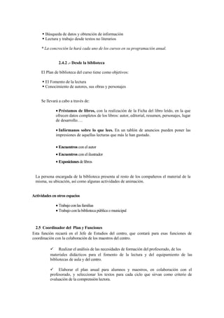 Búsqueda de datos y obtención de información
        Lectura y trabajo desde textos no literarios

     * La concreción la hará cada uno de los cursos en su programación anual.


                2.4.2 .- Desde la biblioteca

     El Plan de biblioteca del curso tiene como objetivos:

        El Fomento de la lectura
        Conocimiento de autores, sus obras y personajes


     Se llevará a cabo a través de:

              • Préstamos de libros, con la realización de la Ficha del libro leído, en la que
              ofrecen datos completos de los libros: autor, editorial, resumen, personajes, lugar
              de desarrollo….

              • Infórmanos sobre lo que lees. En un tablón de anuncios pueden poner las
              impresiones de aquellas lecturas que más le han gustado.

              • Encuentros con el autor
              • Encuentros con el ilustrador
              • Exposiciones de libros


  La persona encargada de la biblioteca presenta al resto de los compañeros el material de la
  misma, su ubicación, así como algunas actividades de animación.


Actividades en otros espacios

              • Trabajo con las familias
              • Trabajo con la biblioteca pública o municipal



  2.5 Coordinador del Plan y Funciones
Esta función recaerá en el Jefe de Estudios del centro, que contará para esas funciones de
coordinación con la colaboración de los maestros del centro.

                Realizar el análisis de las necesidades de formación del profesorado, de los
           materiales didácticos para el fomento de la lectura y del equipamiento de las
           bibliotecas de aula y del centro.

                Elaborar el plan anual para alumnos y maestros, en colaboración con el
           profesorado, y seleccionar los textos para cada ciclo que sirvan como criterio de
           evaluación de la comprensión lectora.
 