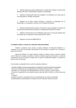 Elaborar propuestas para la organización y gestión de los medios y recursos de la
           biblioteca del centro, manteniéndolos operativos y actualizados.

                Informar al profesorado sobre las novedades y su utilización en el aula, para lo
           cual mantendrá un catálogo actualizado.


                Impulsar en el centro cuantas iniciativas y proyectos se propongan por el
           profesorado y el alumnado en relación con el fomento de la lectura.


                 Informar al profesorado de cuantas convocatorias vayan surgiendo en relación con
           la formación del profesorado en técnicas y estrategias del fomento de la lectura.

                Elaborar el horario del uso de la biblioteca del centro, así como de aquellas otras
           actividades que se programen como estímulo hacia la lectura.


                Impulsar el servicio de BIBLIOTECA.


2.6 Objetivos, libros y criterios de evaluación. Educación Infantil

        Durante el presente curso escolar el equipo educativo de Educación Infantil va a
continuar con el plan de actuación desarrollado el curso pasado en relación con el fomento y
gusto por la lectura.

        Educación Infantil es la etapa educativa donde los niños/as tienen su primer contacto
con los libros en la escuela, es donde se comienza a trabajar el gusto por la lectura y se inicia la
comprensión lectora. De hecho el trabajo que se realice en Educación Infantil va a facilitar el
proceso lector en Primaria.


Con este plan se pretenden llevar a cabo los siguientes objetivos:

- Estimular el hábito de la lectura despertando la necesidad de leer desde las edades más tempranas.
- Favorecer la biblioteca de aula planificando actividades de promoción a la lectura.
- Descubrir en el alumnado la sensibilidad literaria, cultivar su gusto y el placer de leer.
- Favorecer la aparición de una relación íntima y personal entre el niño/a y el libro como ente
físico
  y cultural.
-Asegurar y alentar el crecimiento lector en el alumnado de una manera continuada,
 descubriéndoles las posibilidades de utilización de los diferentes modos de lectura.
 
