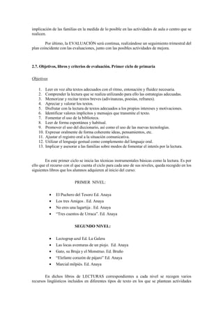 implicación de las familias en la medida de lo posible en las actividades de aula o centro que se
realicen.

        Por último, la EVALUACIÓN será continua, realizándose un seguimiento trimestral del
plan coincidente con las evaluaciones, junto con las posibles actividades de mejora.



2.7. Objetivos, libros y criterios de evaluación. Primer ciclo de primaria

Objetivos

    1.    Leer en voz alta textos adecuados con el ritmo, entonación y fluidez necesaria.
    2.    Comprender la lectura que se realiza utilizando para ello las estrategias adecuadas.
    3.    Memorizar y recitar textos breves (adivinanzas, poesías, refranes).
    4.    Apreciar y valorar los textos.
    5.    Disfrutar con la lectura de textos adecuados a los propios intereses y motivaciones.
    6.    Identificar valores implícitos y mensajes que transmite el texto.
    7.    Fomentar el uso de la biblioteca.
    8.    Leer de forma espontánea y habitual.
    9.    Promover el uso del diccionario, así como el uso de las nuevas tecnologías.
    10.   Expresar oralmente de forma coherente ideas, pensamientos, etc.
    11.   Ajustar el registro oral a la situación comunicativa.
    12.   Utilizar el lenguaje gestual como complemento del lenguaje oral.
    13.   Implicar y asesorar a las familias sobre modos de fomentar el interés por la lectura.


        En este primer ciclo se inicia las técnicas instrumentales básicas como la lectura. Es por
ello que el recurso con el que cuenta el ciclo para cada uno de sus niveles, queda recogido en los
siguientes libros que los alumnos adquieren al inicio del curso:

                            PRIMER NIVEL:


            •   El Puchero del Tesoro Ed. Anaya
            •   Los tres Amigos . Ed. Anaya
            •   No eres una lagartija . Ed. Anaya
            •   “Tres cuentos de Urraca”. Ed. Anaya

                            SEGU DO IVEL:

            •   Lectogrup azul Ed. La Galera
            •   Las locas aventuras de un piojo. Ed. Anaya
            •   Gato, su Bruja y el Monstruo. Ed. Bruño
            •   “Elefante corazón de pájaro” Ed. Anaya
            •   Marcial milpiés. Ed. Anaya

        En dichos libros de LECTURAS correspondientes a cada nivel se recogen varios
recursos lingüísticos incluidos en diferentes tipos de texto en los que se plantean actividades
 