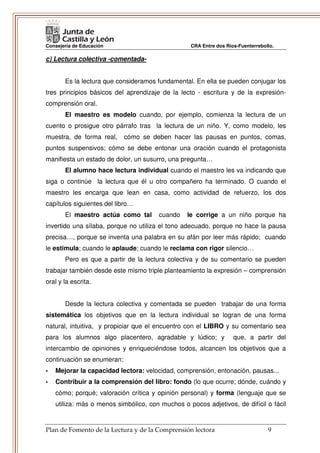 Consejería de Educación                           CRA Entre dos Ríos-Fuenterrebollo.

c) Lectura colectiva -comentada-


       Es la lectura que consideramos fundamental. En ella se pueden conjugar los
tres principios básicos del aprendizaje de la lecto - escritura y de la expresión-
comprensión oral.
       El maestro es modelo cuando, por ejemplo, comienza la lectura de un
cuento o prosigue otro párrafo tras la lectura de un niño. Y, como modelo, les
muestra, de forma real,     cómo se deben hacer las pausas en puntos, comas,
puntos suspensivos; cómo se debe entonar una oración cuando el protagonista
manifiesta un estado de dolor, un susurro, una pregunta…
       El alumno hace lectura individual cuando el maestro les va indicando que
siga o continúe la lectura que él u otro compañero ha terminado. O cuando el
maestro les encarga que lean en casa, como actividad de refuerzo, los dos
capítulos siguientes del libro…
       El maestro actúa como tal       cuando    le corrige a un niño porque ha
invertido una sílaba, porque no utiliza el tono adecuado, porque no hace la pausa
precisa…, porque se inventa una palabra en su afán por leer más rápido; cuando
le estimula; cuando le aplaude; cuando le reclama con rigor silencio…
       Pero es que a partir de la lectura colectiva y de su comentario se pueden
trabajar también desde este mismo triple planteamiento la expresión – comprensión
oral y la escrita.


       Desde la lectura colectiva y comentada se pueden trabajar de una forma
sistemática los objetivos que en la lectura individual se logran de una forma
natural, intuitiva, y propiciar que el encuentro con el LIBRO y su comentario sea
para los alumnos algo placentero, agradable y lúdico; y            que, a partir del
intercambio de opiniones y enriqueciéndose todos, alcancen los objetivos que a
continuación se enumeran:
-   Mejorar la capacidad lectora: velocidad, comprensión, entonación, pausas...
-   Contribuir a la comprensión del libro: fondo (lo que ocurre; dónde, cuándo y
    cómo; porqué; valoración crítica y opinión personal) y forma (lenguaje que se
    utiliza: más o menos simbólico, con muchos o pocos adjetivos, de difícil o fácil


Plan de Fomento de la Lectura y de la Comprensión lectora                        9
 