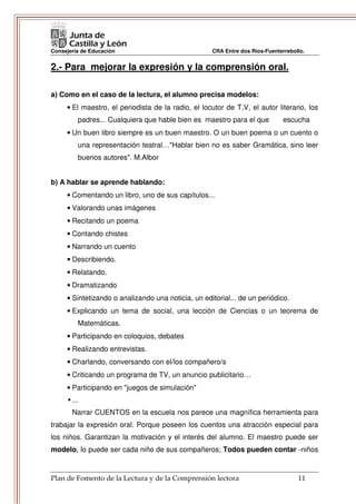 Consejería de Educación                             CRA Entre dos Ríos-Fuenterrebollo.


2.- Para mejorar la expresión y la comprensión oral.

a) Como en el caso de la lectura, el alumno precisa modelos:
     • El maestro, el periodista de la radio, el locutor de T.V, el autor literario, los
         padres... Cualquiera que hable bien es maestro para el que           escucha
     • Un buen libro siempre es un buen maestro. O un buen poema o un cuento o
         una representación teatral…"Hablar bien no es saber Gramática, sino leer
         buenos autores". M.Albor


b) A hablar se aprende hablando:
     • Comentando un libro, uno de sus capítulos...
     • Valorando unas imágenes
     • Recitando un poema
     • Contando chistes
     • Narrando un cuento
     • Describiendo.
     • Relatando.
     • Dramatizando
     • Sintetizando o analizando una noticia, un editorial... de un periódico.
     • Explicando un tema de social, una lección de Ciencias o un teorema de
         Matemáticas.
     • Participando en coloquios, debates
     • Realizando entrevistas.
     • Charlando, conversando con el/los compañero/s
     • Criticando un programa de TV, un anuncio publicitario…
     • Participando en "juegos de simulación"
       ...
       Narrar CUENTOS en la escuela nos parece una magnífica herramienta para
trabajar la expresión oral. Porque poseen los cuentos una atracción especial para
los niños. Garantizan la motivación y el interés del alumno. El maestro puede ser
modelo, lo puede ser cada niño de sus compañeros; Todos pueden contar -niños


Plan de Fomento de la Lectura y de la Comprensión lectora                          11
 