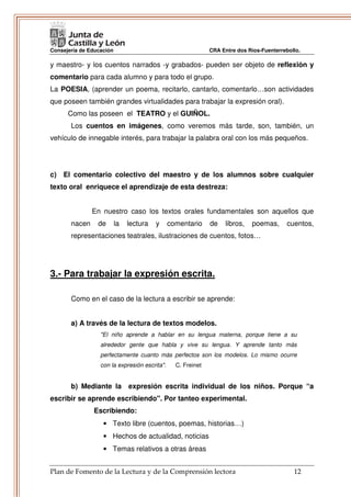 Consejería de Educación                                       CRA Entre dos Ríos-Fuenterrebollo.

y maestro- y los cuentos narrados -y grabados- pueden ser objeto de reflexión y
comentario para cada alumno y para todo el grupo.
La POESIA, (aprender un poema, recitarlo, cantarlo, comentarlo…son actividades
que poseen también grandes virtualidades para trabajar la expresión oral).
      Como las poseen el TEATRO y el GUIÑOL.
       Los cuentos en imágenes, como veremos más tarde, son, también, un
vehículo de innegable interés, para trabajar la palabra oral con los más pequeños.




c) El comentario colectivo del maestro y de los alumnos sobre cualquier
texto oral enriquece el aprendizaje de esta destreza:


               En nuestro caso los textos orales fundamentales son aquellos que
       nacen     de       la   lectura   y     comentario     de    libros,   poemas,      cuentos,
       representaciones teatrales, ilustraciones de cuentos, fotos…




3.- Para trabajar la expresión escrita.

       Como en el caso de la lectura a escribir se aprende:


       a) A través de la lectura de textos modelos.
                  "El niño aprende a hablar en su lengua materna, porque tiene a su
                  alrededor gente que habla y vive su lengua. Y aprende tanto más
                  perfectamente cuanto más perfectos son los modelos. Lo mismo ocurre
                  con la expresión escrita".     C. Freinet


       b) Mediante la expresión escrita individual de los niños. Porque “a
escribir se aprende escribiendo". Por tanteo experimental.
               Escribiendo:
                   • Texto libre (cuentos, poemas, historias…)
                   • Hechos de actualidad, noticias
                   • Temas relativos a otras áreas


Plan de Fomento de la Lectura y de la Comprensión lectora                                    12
 