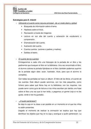 Consejería de Educación                           CRA Entre dos Ríos-Fuenterrebollo.




Estrategias para E. Infantil
   o Utilizando el cuento como recurso principal , de un modo diario y global:
           •   Búsqueda de información sobre el tema.
           •   Hipótesis sobre el título.
           •   Recreación a través de imágenes
           •   Lectura en voz alta del cuento y aclaración de vocabulario o
               comprensión.
           •   Dramatización del cuento.
           •   Ilustración del cuento.
           •   Cuenta cuentos (autores o padres y madres).
           •   Salidas al teatro.


   o El cuento de los cuentos:
       Entregaremos a cada niño una fotocopia de la portada de un libro y les
       pediremos que busquen el libro en la biblioteca. Una vez encontrado el libro,
       el alumno colorea la portada fijándose en el libro (también podemos suprimir
       de la portada algún dato: autor, ilustrador, título, para que el alumno lo
       complete).

       Con todas las portadas se hace un álbum: El libro de los libros, el cuento de
       los cuentos. Este álbum puede servirnos, con los más pequeños, como
       fichero para saber qué libros hay en la biblioteca; con los mayores, nos
       puede servir como guía de lectura si los niños escriben por detrás una frase
       sobre el libro una vez que lo han leído, o pegamos un gomet (rojo si no les
       gusta, verde si les ha gustado).


   o    ¿A quién pertenece?:
       Se deja la caja en la clase a ser posible en un momento en el que los niños
       no estén presentes.
       Llegado el momento de realizar la animación se explica que hay que
       identificar los objetos que hay en la caja y averiguar a quién pertenecen. La



Plan de Fomento de la Lectura y de la Comprensión lectora                        22
 