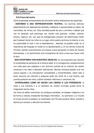 Consejería de Educación                              CRA Entre dos Ríos-Fuenterrebollo.

   D.2) Fuera del centro
Como propuestas extraescolares de animación lectora destacamos las siguientes:
· ASISTIMOS A UNA REPRESENTACIÓN TEATRAL: los alumnos disfrutan
especialmente con espectáculos teatrales, (callejeros o representados en salas), de
marionetas, de mimos, etc. Esta actividad puede dar pie a comentar o debatir qué
nos ha parecido; qué personaje nos resultó más gracioso, irritable, valiente,
sincero, ingenuo, etc.; por qué los protagonistas actuaron de determinado modo;
qué hubiesen hecho los niños en su lugar; cómo podría continuar la historia; si nos
ha sorprendido el final o nos lo esperábamos... Además, es posible incidir en la
importancia del lenguaje no verbal en la representación y, en los últimos cursos de
Primaria, escribir conjuntamente una escena nueva pensando en leerla de manera
dramatizada, o en escenificarla ante compañeros de otros cursos que hayan visto
la obra.
· NOS DIVERTIMOS CON NUESTROS ABUELOS: es una propuesta que requiere
la complicidad de personas de la tercera edad. Si lo conseguimos, programaremos
una visita para que expliquen a los alumnos cuentos de su infancia, les reciten
romances o les reten a descubrir adivinanzas. Muchos ancianos poseen una rica
cultura popular y se entusiasman recordándola y transmitiéndola, sobre todo a
quien escucha con atención o pregunta quién les contó tal o cual historia, qué
cuentos preferían de niños, cuándo recitaban villancicos o canciones, etc.
· AVERIGUAMOS CÓMO SE HACEN LOS LIBROS O LOS PERIÓDICOS: la
visita a una imprenta o a un periódico de nuestro municipio puede avivar la
imaginación de los niños.
Ver cómo se editan volúmenes, se configuran portadas, se trabajan imágenes o se
da forma a noticias empleando tecnología informática... es asomarse a un mundo
en el que se alían la palabra, la creatividad y las TIC para producir libros, revistas o
diarios que compran y disfrutan los lectores.




Plan de Fomento de la Lectura y de la Comprensión lectora                           25
 