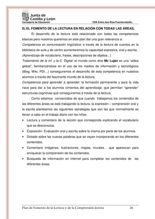 Consejería de Educación                             CRA Entre dos Ríos-Fuenterrebollo.

E) EL FOMENTO DE LA LECTURA EN RELACIÓN CON TODAS LAS ÁREAS.
       El desarrollo de la lectura está relacionado con todas las competencias
básicas pero nosotros queremos en este plan dar una gran relevancia a:
Competencia en comunicación lingüística: a través de la lectura de cuentos en la
biblioteca de aula y de centro aumentaremos la capacidad expresiva, oral y escrita.
(Aprendizaje de vocabulario, frases, descripciones de objetos...)
Tratamiento de la inf. y la C. Digital: el mundo como dice Mc Lujan es una “aldea
global”, familiarizándose en el uso de los medios de información y tecnológicos
(Blog, Wiki, PDI…) conseguiremos el desarrollo de esta competencia en nuestros
alumnos a través del fascinante mundo de la lectura.
Competencia para aprender a aprender: la formación permanente y para la vida
nace para dar a los alumnos cimientos del aprendizaje, que permitan “aprender”
estructuras cognitivas que conseguiremos a través de la lectura.
       Como estamos convencidos de que cuando trabajamos los contenidos de
las diferentes áreas se está trabajando la lectura, la expresión – comprensión oral y
la escrita planteamos las siguientes estrategias que son las que normalmente se
llevan a cabo en el trabajo diario con los niños:
•   Lectura y comentario de la lección que corresponda explicando el vocabulario
    que se desconozca.
•   Exposición- Evaluación oral y escrita sobre la misma por parte de los alumnos.
•   Dictado sobre las nuevas palabras que se vayan incorporando en los diferentes
    contenidos.
•   Comentario imágenes, ilustraciones, mapas, murales… que aparezcan para
    enriquecer la comprensión de los contenidos.
•   Búsqueda de información en internet para completar los contenidos de                 las
    diferentes áreas.




Plan de Fomento de la Lectura y de la Comprensión lectora                          26
 