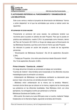 Consejería de Educación                              CRA Entre dos Ríos-Fuenterrebollo.

F) ACTIVIDADES REFERIDAS AL FUNCIONAMIENTO Y DINAMIZACIÓN DE
LAS BIBLIOTECAS.

   Este curso vamos a realizar el proyecto de dinamización de bibliotecas “Vamos
   a soñar despiertos” en el que las actividades que vamos a realizar serán las
   siguientes:

Al comenzar el curso escolar.

   Previamente al comienzo del curso escolar, los profesores tendrán sus
   reuniones para la puesta en práctica de este Proyecto. Para que la puesta en
   práctica sea satisfactoria, nuestro C.R.A. ha presentado como itinerario, dentro
   del Plan de Formación 2011/2012 un Grupo de trabajo para la Dinamización de
   las Bibliotecas Escolares, que lleva como título el mismo que este Proyecto.
   Se reforzará la puesta en acción del proyecto, a través de las siguientes
   ponencias:
   - “Dinamización de Bibliotecas Escolares”. Día 22 de septiembre (Duración:
   2,30h).
   - “Trabajo por Proyectos. Una visión para dinamizar desde Educación Infantil”.
   Día 14 de septiembre (Duración: 2,30h).


   Primer trimestre: “Cuentos de…misterio”
   A lo largo del primer trimestre se comenzará el trabajo con la temática:
   “Cuentos de misterio”. Esta temática será incorporada en los diferentes recursos
   metodológicos para la animación a la lectura:
   - Ambientación de Bibliotecas: Las bibliotecas cambiarán su decoración para
   acercar mejor a los alumnos a la temática de este trimestre.
   - Biblioteca móvil: ambientación de la misma con la temática “Misterio”,
   inventario de los libros que se colocan en la misma y registro de los mismos para
   sus préstamos en las diferentes localidades. Esta Biblioteca móvil, con otros
   ejemplares, fue entregada al centro por pertenecer a la Red de
   Bibliotecas Escolares de Castilla y León.
   - Wiki-cuento: Se creará una nueva Wiki para crear un cuento, mediante Trabajo
   Colaborativo en la Narrativa Digital, siguiendo la temática del trimestre.


Plan de Fomento de la Lectura y de la Comprensión lectora                           27
 