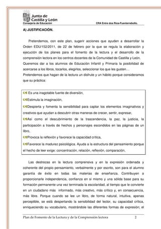Consejería de Educación                             CRA Entre dos Ríos-Fuenterrebollo.

A) JUSTIFICACIÓN.


    Pretendemos, con este plan, sugerir acciones que ayuden a desarrollar la
Orden EDU/152/2011, de 22 de febrero por la que se regula la elaboración y
ejecución de los planes para el fomento de la lectura y el desarrollo de la
comprensión lectora en los centros docentes de la Comunidad de Castilla y León.
Queremos dar a los alumnos de Educación Infantil y Primaria la posibilidad de
acercarse a los libros, tocarlos, elegirlos, seleccionar los que les gusten…
Pretendemos que hagan de la lectura un disfrute y un hábito porque consideramos
que su práctica:


    Es una inagotable fuente de diversión,

   Estimula la imaginación,

   Despierta y fomenta la sensibilidad para captar los elementos imaginativos y
creativos que ayudan a descubrir otras maneras de crecer, sentir, expresar,
   Así como el descubrimiento de la trascendencia, la paz, la justicia, la
participación a través de hechos y personajes escondidos en las páginas de un
libro,
   Provoca la reflexión y favorece la capacidad crítica,

   Favorece la madurez psicológica. Ayuda a la estructura del pensamiento porque
el hecho de leer exige: concentración, relación, reflexión, comparación,


    Las destrezas en la lectura comprensiva y en la expresión ordenada y
coherente del propio pensamiento, verbalmente y por escrito, son para el alumno
garantía de éxito en todas las materias de enseñanza. Contribuyen a
proporcionarle independencia, confianza en si mismo y una sólida base para su
formación permanente una vez terminada la escolaridad, al tiempo que le convierte
en un ciudadano más informado, más creativo, más crítico y, en consecuencia,
más libre. Porque cuando se lee un libro, de forma natural, intuitiva, apenas
perceptible, se está despertando la sensibilidad del lector, su capacidad crítica,
enriqueciendo su vocabulario, mostrándole las diferentes formas de expresión; el


Plan de Fomento de la Lectura y de la Comprensión lectora                          2
 