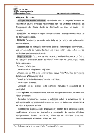 Consejería de Educación                            CRA Entre dos Ríos-Fuenterrebollo.

   A lo largo del curso:
   - Trabajar con baúles temáticos: Relacionado con el Proyecto Bilingüe se
   organizarán baúles temáticos relacionados con las unidades didácticas de
   Conocimiento del Medio, donde se dispondrán de libros en inglés y en
   castellano.
   - Inventario: Los profesores seguirán inventariando y catalogando los libros de
   las distintas bibliotecas.
   - Bibliobús: Seguiremos formando parte de la red de centros que se benefician
   de este servicio.
   - Tradición oral: Se trabajarán canciones, poesías, trabalenguas, adivinanzas…
   que forman parte de nuestra tradición oral y que están relacionados con las
   temáticas expuestas anteriormente.
   - Grupo de trabajo: Todo esto se verá reforzado con la realización de un Grupo
   de Trabajo de profesores, dentro del Plan de Formación del Centro, cuyas líneas
   de formación son:
   - Fomento de la lectura.
   - Desarrollo de la competencia lingüística.
   - Utilización de las TIC como herramienta de apoyo (Sitio Web, Blog de Fomento
   de la lectura, Wiki-cuentos, etc.).
   - Dinamización de las bibliotecas de aula y de centro.
   - Ponencias de expertos.
   - Utilización de los cuentos como elemento motivador y desarrollo de la
   creatividad.
   Y sus objetivos están directamente ligados a este plan de fomento de la lectura
   ya que pretenden:
   - Descubrir fundamentos teóricos y prácticos sobre la proyección de la
   biblioteca escolar como centro dinamizador y sede de propuestas alternativas y
   paralelas a la práctica escolar.
   - Investigar las posibilidades de organización y gestión de la biblioteca escolar,
   estableciendo criterios de renovación y explotación de nuestra biblioteca
   (reorganización, stands, decoración, exposición de recursos, publicidad,
   inclusión de nuevos materiales, uso de TIC, etc).


Plan de Fomento de la Lectura y de la Comprensión lectora                         30
 