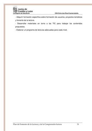 Consejería de Educación                           CRA Entre dos Ríos-Fuenterrebollo.

   - Adquirir formación específica sobre formación de usuarios, proyectos temáticos
   y fomento de la lectura.
   - Desarrollar materiales en torno a las TIC para trabajar los contenidos
   propuestos.
   - Elaborar un programa de lecturas adecuadas para cada nivel.




Plan de Fomento de la Lectura y de la Comprensión lectora                        31
 