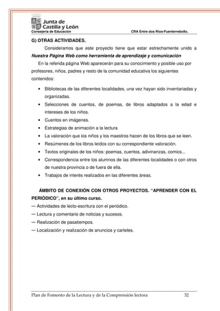 Consejería de Educación                              CRA Entre dos Ríos-Fuenterrebollo.

G) OTRAS ACTIVIDADES.
       Consideramos que este proyecto tiene que estar estrechamente unido a
Nuestra Página Web como herramienta de aprendizaje y comunicación
   En la referida página Web aparecerán para su conocimiento y posible uso por
profesores, niños, padres y resto de la comunidad educativa los siguientes
contenidos:

   •   Bibliotecas de las diferentes localidades, una vez hayan sido inventariadas y
       organizadas.
   •   Selecciones de cuentos, de poemas, de libros adaptados a la edad e
       intereses de los niños.
   •   Cuentos en imágenes.
   •   Estrategias de animación a la lectura
   •   La valoración que los niños y los maestros hacen de los libros que se leen.
   •   Resúmenes de los libros leídos con su correspondiente valoración.
   •   Textos originales de los niños: poemas, cuentos, adivinanzas, comics...
   •   Correspondencia entre los alumnos de las diferentes localidades o con otros
       de nuestra provincia o de fuera de ella.
   •   Trabajos de interés realizados en las diferentes áreas.


    ÁMBITO DE CONEXIÓN CON OTROS PROYECTOS. “APRENDER CON EL
PERIÓDICO”, en su último curso.
— Actividades de lecto-escritura con el periódico.
— Lectura y comentario de noticias y sucesos.
— Realización de pasatiempos.
— Localización y realización de anuncios y carteles.




Plan de Fomento de la Lectura y de la Comprensión lectora                           32
 