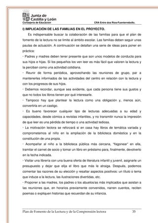Consejería de Educación                               CRA Entre dos Ríos-Fuenterrebollo.

I) IMPLICACIÓN DE LAS FAMILIAS EN EL PROYECTO.
    Es indispensable buscar la colaboración de las familias para que el plan de
fomento de la lectura no se limite al ámbito escolar. Las familias deben seguir unas
pautas de actuación. A continuación se detallan una serie de ideas para poner en
práctica:
· Padres y madres deben tener presente que son unos modelos de conducta para
sus hijos e hijas. Si los pequeños los ven leer es más fácil que valoren la lectura y
la perciban como una actividad cotidiana.
· Reunir de forma periódica, aprovechando las reuniones de grupo, par a
mantenerles informados de las actividades del centro en relación con la lectura y
con los progresos de sus hijos.
· Debemos recordar, aunque sea evidente, que cada persona tiene sus gustos y
que no todos los libros tienen por qué interesarle.
· Tampoco hay que plantear la lectura como una obligación y, menos aún,
convertirla en un castigo.
· Es bueno favorecer cualquier tipo de lecturas adecuadas a su edad y
capacidades, desde cómics a revistas infantiles, y no transmitir nunca la impresión
de que leer es una pérdida de tiempo o una actividad tediosa.
· La motivación lectora se reforzará si en casa hay libros de temática variada y
comprometemos al niño en la ampliación de la biblioteca doméstica y en la
constitución de una propia.
· Acompañar al niño a la biblioteca pública más cercana, “fisgonear” en ella,
tramitar el carnet de socio y tomar un libro en préstamo para, finalmente, devolverlo
en la fecha indicada.
· Visitar una librería con una buena oferta de literatura infantil y juvenil, asignarle un
presupuesto y dejar que elija el libro que más le atraiga. Después, podemos
comentar las razones de su elección y resaltar aspectos positivos: un título o tema
que induce a la lectura, las ilustraciones divertidas, etc.
· Proponer a las madres, los padres o los abuelos/as más implicados que asistan a
las reuniones que, en horarios previamente convenidos, narren cuentos, reciten
poemas o expliquen historias que recuerdan de su infancia.




Plan de Fomento de la Lectura y de la Comprensión lectora                            35
 