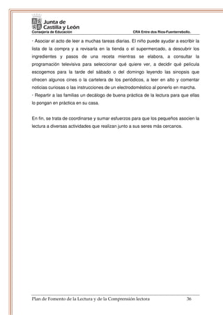 Consejería de Educación                            CRA Entre dos Ríos-Fuenterrebollo.

· Asociar el acto de leer a muchas tareas diarias. El niño puede ayudar a escribir la
lista de la compra y a revisarla en la tienda o el supermercado, a descubrir los
ingredientes y pasos de una receta mientras se elabora, a consultar la
programación televisiva para seleccionar qué quiere ver, a decidir qué película
escogemos para la tarde del sábado o del domingo leyendo las sinopsis que
ofrecen algunos cines o la cartelera de los periódicos, a leer en alto y comentar
noticias curiosas o las instrucciones de un electrodoméstico al ponerlo en marcha.
· Repartir a las familias un decálogo de buena práctica de la lectura para que ellas
lo pongan en práctica en su casa.


En fin, se trata de coordinarse y sumar esfuerzos para que los pequeños asocien la
lectura a diversas actividades que realizan junto a sus seres más cercanos.




Plan de Fomento de la Lectura y de la Comprensión lectora                         36
 