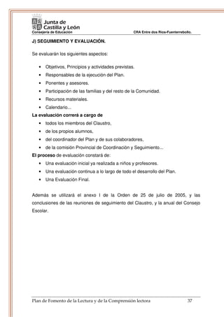 Consejería de Educación                             CRA Entre dos Ríos-Fuenterrebollo.

J) SEGUIMIENTO Y EVALUACIÓN.

Se evaluarán los siguientes aspectos:

   •   Objetivos, Principios y actividades previstas.
   •   Responsables de la ejecución del Plan.
   •   Ponentes y asesores.
   •   Participación de las familias y del resto de la Comunidad.
   •   Recursos materiales.
   •   Calendario...
La evaluación correrá a cargo de
   •   todos los miembros del Claustro,
   •   de los propios alumnos,
   •   del coordinador del Plan y de sus colaboradores,
   •   de la comisión Provincial de Coordinación y Seguimiento...
El proceso de evaluación constará de:
   •   Una evaluación inicial ya realizada a niños y profesores.
   •   Una evaluación continua a lo largo de todo el desarrollo del Plan.
   •   Una Evaluación Final.


Además se utilizará el anexo I de la Orden de 25 de julio de 2005, y las
conclusiones de las reuniones de seguimiento del Claustro, y la anual del Consejo
Escolar.




Plan de Fomento de la Lectura y de la Comprensión lectora                          37
 