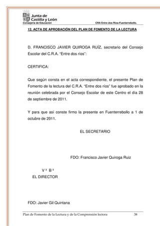 Consejería de Educación                         CRA Entre dos Ríos-Fuenterrebollo.

   12. ACTA DE APROBACIÓN DEL PLAN DE FOMENTO DE LA LECTURA




   D. FRANCISCO JAVIER QUIROGA RUÍZ, secretario del Consejo
   Escolar del C.R.A. “Entre dos ríos”:


   CERTIFICA:


   Que según consta en el acta correspondiente, el presente Plan de
   Fomento de la lectura del C.R.A. “Entre dos ríos” fue aprobado en la
   reunión celebrada por el Consejo Escolar de este Centro el día 28
   de septiembre de 2011.


   Y para que así conste firmo la presente en Fuenterrebollo a 1 de
   octubre de 2011.


                                      EL SECRETARIO




                                FDO: Francisco Javier Quiroga Ruiz


               Vº Bº
       EL DIRECTOR




   FDO: Javier Gil Quintana


Plan de Fomento de la Lectura y de la Comprensión lectora                      38
 