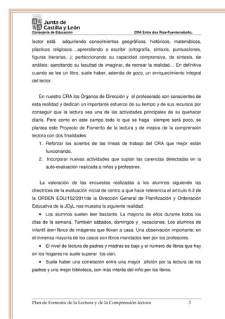 Consejería de Educación                             CRA Entre dos Ríos-Fuenterrebollo.

lector está      adquiriendo conocimientos geográficos, históricos, matemáticos,
plásticos religiosos…;aprendiendo a escribir (ortografía, sintaxis, puntuaciones,
figuras literarias…); perfeccionando su capacidad comprensiva, de síntesis, de
análisis; ejercitando su facultad de imaginar, de recrear la realidad… En definitiva
cuando se lee un libro, suele haber, además de gozo, un enriquecimiento integral
del lector.


   En nuestro CRA los Órganos de Dirección y el profesorado son conscientes de
esta realidad y dedican un importante esfuerzo de su tiempo y de sus recursos por
conseguir que la lectura sea una de las actividades principales de su quehacer
diario. Pero como en este campo todo lo que se haga siempre será poco, se
plantea este Proyecto de Fomento de la lectura y de mejora de la comprensión
lectora con dos finalidades:
   1. Reforzar los aciertos de las líneas de trabajo del CRA que mejor están
       funcionando.
   2. Incorporar nuevas actividades que suplan las carencias detectadas en la
       auto-evaluación realizada a niños y profesores.


    La valoración de las encuestas realizadas a los alumnos siguiendo las
directrices de la evaluación inicial de centro a que hace referencia el artículo 6.2 de
la ORDEN EDU/152/2011de la Dirección General de Planificación y Ordenación
Educativa de la JCyL nos muestra la siguiente realidad:
   • Los alumnos suelen leer bastante. La mayoría de ellos durante todos los
días de la semana. También sábados, domingos y vacaciones. Los alumnos de
infantil leen libros de imágenes que llevan a casa. Una observación importante: en
el inmensa mayoría de los casos son libros mandados leer por los profesores.
   • El nivel de lectura de padres y madres es bajo y el número de libros que hay
en los hogares no suele superar los cien.
   • Suele haber una correlación entre una mayor afición por la lectura de los
padres y una mejor biblioteca, con más interés del niño por los libros.




Plan de Fomento de la Lectura y de la Comprensión lectora                          3
 
