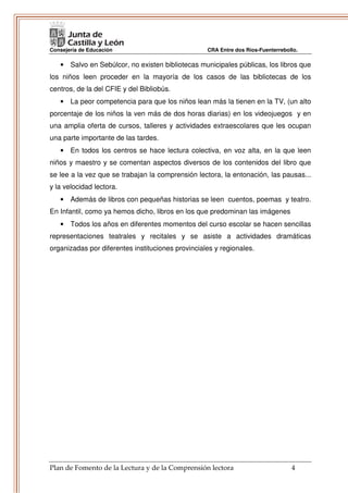 Consejería de Educación                            CRA Entre dos Ríos-Fuenterrebollo.

   • Salvo en Sebúlcor, no existen bibliotecas municipales públicas, los libros que
los niños leen proceder en la mayoría de los casos de las bibliotecas de los
centros, de la del CFIE y del Bibliobús.
   • La peor competencia para que los niños lean más la tienen en la TV, (un alto
porcentaje de los niños la ven más de dos horas diarias) en los videojuegos y en
una amplia oferta de cursos, talleres y actividades extraescolares que les ocupan
una parte importante de las tardes.
   • En todos los centros se hace lectura colectiva, en voz alta, en la que leen
niños y maestro y se comentan aspectos diversos de los contenidos del libro que
se lee a la vez que se trabajan la comprensión lectora, la entonación, las pausas...
y la velocidad lectora.
   • Además de libros con pequeñas historias se leen cuentos, poemas y teatro.
En Infantil, como ya hemos dicho, libros en los que predominan las imágenes
   • Todos los años en diferentes momentos del curso escolar se hacen sencillas
representaciones teatrales y recitales y se asiste a actividades dramáticas
organizadas por diferentes instituciones provinciales y regionales.




Plan de Fomento de la Lectura y de la Comprensión lectora                         4
 