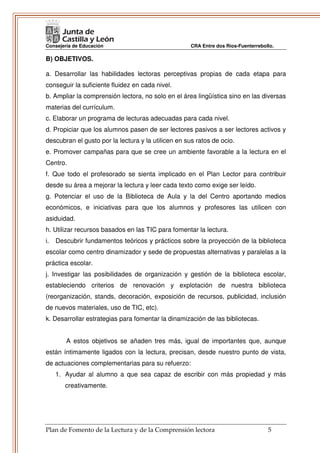 Consejería de Educación                              CRA Entre dos Ríos-Fuenterrebollo.

B) OBJETIVOS.

a. Desarrollar las habilidades lectoras perceptivas propias de cada etapa para
conseguir la suficiente fluidez en cada nivel.
b. Ampliar la comprensión lectora, no solo en el área lingüística sino en las diversas
materias del currículum.
c. Elaborar un programa de lecturas adecuadas para cada nivel.
d. Propiciar que los alumnos pasen de ser lectores pasivos a ser lectores activos y
descubran el gusto por la lectura y la utilicen en sus ratos de ocio.
e. Promover campañas para que se cree un ambiente favorable a la lectura en el
Centro.
f. Que todo el profesorado se sienta implicado en el Plan Lector para contribuir
desde su área a mejorar la lectura y leer cada texto como exige ser leído.
g. Potenciar el uso de la Biblioteca de Aula y la del Centro aportando medios
económicos, e iniciativas para que los alumnos y profesores las utilicen con
asiduidad.
h. Utilizar recursos basados en las TIC para fomentar la lectura.
i.   Descubrir fundamentos teóricos y prácticos sobre la proyección de la biblioteca
escolar como centro dinamizador y sede de propuestas alternativas y paralelas a la
práctica escolar.
j. Investigar las posibilidades de organización y gestión de la biblioteca escolar,
estableciendo criterios de renovación y explotación de nuestra biblioteca
(reorganización, stands, decoración, exposición de recursos, publicidad, inclusión
de nuevos materiales, uso de TIC, etc).
k. Desarrollar estrategias para fomentar la dinamización de las bibliotecas.


        A estos objetivos se añaden tres más, igual de importantes que, aunque
están íntimamente ligados con la lectura, precisan, desde nuestro punto de vista,
de actuaciones complementarias para su refuerzo:
     1. Ayudar al alumno a que sea capaz de escribir con más propiedad y más
        creativamente.




Plan de Fomento de la Lectura y de la Comprensión lectora                           5
 
