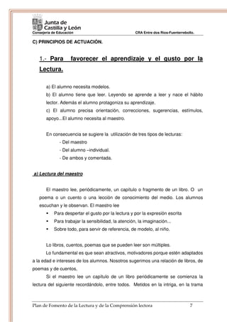 Consejería de Educación                               CRA Entre dos Ríos-Fuenterrebollo.

C) PRINCIPIOS DE ACTUACIÓN.


   1.- Para          favorecer el aprendizaje y el gusto por la
   Lectura.

       a) El alumno necesita modelos.
       b) El alumno tiene que leer. Leyendo se aprende a leer y nace el hábito
       lector. Además el alumno protagoniza su aprendizaje.
       c) El alumno precisa orientación, correcciones, sugerencias, estímulos,
       apoyo...El alumno necesita al maestro.


       En consecuencia se sugiere la utilización de tres tipos de lecturas:
               - Del maestro
               - Del alumno –individual.
               - De ambos y comentada.


a) Lectura del maestro


       El maestro lee, periódicamente, un capítulo o fragmento de un libro. O un
   poema o un cuento o una lección de conocimiento del medio. Los alumnos
   escuchan y le observan. El maestro lee
            Para despertar el gusto por la lectura y por la expresión escrita
            Para trabajar la sensibilidad, la atención, la imaginación...
            Sobre todo, para servir de referencia, de modelo, al niño.


       Lo libros, cuentos, poemas que se pueden leer son múltiples.
       Lo fundamental es que sean atractivos, motivadores porque estén adaptados
a la edad e intereses de los alumnos. Nosotros sugerimos una relación de libros, de
poemas y de cuentos,
       Si el maestro lee un capítulo de un libro periódicamente se comienza la
lectura del siguiente recordándolo, entre todos. Metidos en la intriga, en la trama



Plan de Fomento de la Lectura y de la Comprensión lectora                            7
 