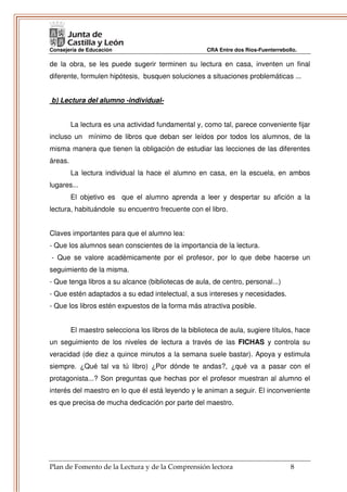 Consejería de Educación                               CRA Entre dos Ríos-Fuenterrebollo.

de la obra, se les puede sugerir terminen su lectura en casa, inventen un final
diferente, formulen hipótesis, busquen soluciones a situaciones problemáticas ...


b) Lectura del alumno -individual-


         La lectura es una actividad fundamental y, como tal, parece conveniente fijar
incluso un mínimo de libros que deban ser leídos por todos los alumnos, de la
misma manera que tienen la obligación de estudiar las lecciones de las diferentes
áreas.
         La lectura individual la hace el alumno en casa, en la escuela, en ambos
lugares...
         El objetivo es que el alumno aprenda a leer y despertar su afición a la
lectura, habituándole su encuentro frecuente con el libro.


Claves importantes para que el alumno lea:
- Que los alumnos sean conscientes de la importancia de la lectura.
- Que se valore académicamente por el profesor, por lo que debe hacerse un
seguimiento de la misma.
- Que tenga libros a su alcance (bibliotecas de aula, de centro, personal...)
- Que estén adaptados a su edad intelectual, a sus intereses y necesidades.
- Que los libros estén expuestos de la forma más atractiva posible.


         El maestro selecciona los libros de la biblioteca de aula, sugiere títulos, hace
un seguimiento de los niveles de lectura a través de las FICHAS y controla su
veracidad (de diez a quince minutos a la semana suele bastar). Apoya y estimula
siempre. ¿Qué tal va tú libro) ¿Por dónde te andas?, ¿qué va a pasar con el
protagonista...? Son preguntas que hechas por el profesor muestran al alumno el
interés del maestro en lo que él está leyendo y le animan a seguir. El inconveniente
es que precisa de mucha dedicación por parte del maestro.




Plan de Fomento de la Lectura y de la Comprensión lectora                            8
 