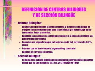 DEFINICIÓN DE CENTROS BILINGÜES Y DE SECCIÓN BILINGÜE Centros Bilingües: Aquellos que promueven la lengua materna y, al menos, una lengua ex-tranjera como instrumentales para la enseñanza y el aprendizaje de de-terminadas áreas o materias. Anticipan la enseñanza de la lengua extranjera a la Educación Infantil y al primer ciclo de Primaria. Imparten una segunda lengua extranjera a partir del  tercer ciclo de Pri-maria. Cuentan con un nuevo modelo organizativo y curricular. Adoptan un currículo integrado. Sección Bilingüe: Se llama así a la línea bilingüe que en el mismo centro coexiste con otras líneas que no son bilingües. (ESTA ES LA SITUACIÓN ACTUAL) 