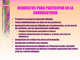 REQUISITOS PARA PARTICIPAR EN LA CONVOCATORIA Presentar un proyecto educativo bilingüe. Fichas individualizadas de datos de los profesores. Aprobación del proyecto bilingüe por el profesorado y, en el caso de los institutos, por los departamentos implicados. Colegios (Profesorado especialista y tutores) Institutos (Departamentos de Lenguas y, al menos, dos áreas no lingüísticas Compromiso de realizar los cursos de formación Aprobación en Claustro por mayoría. Aprobación del proyecto bilingüe en el Consejo Escolar, haciendo constar el compromiso de adecuar el modelo organizativo del centro al de los centros bilingües. 