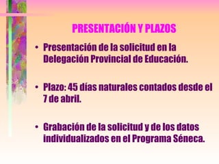 PRESENTACIÓN Y PLAZOS Presentación de la solicitud en la Delegación Provincial de Educación. Plazo: 45 días naturales contados desde el 7 de abril. Grabación de la solicitud y de los datos individualizados en el Programa Séneca. 
