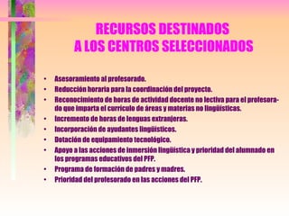 RECURSOS DESTINADOS  A LOS CENTROS SELECCIONADOS Asesoramiento al profesorado. Reducción horaria para la coordinación del proyecto. Reconocimiento de horas de actividad docente no lectiva para el profesora-do que imparta el currículo de áreas y materias no lingüísticas. Incremento de horas de lenguas extranjeras. Incorporación de ayudantes lingüísticos. Dotación de equipamiento tecnológico. Apoyo a las acciones de inmersión lingüística y prioridad del alumnado en los programas educativos del PFP. Programa de formación de padres y madres. Prioridad del profesorado en las acciones del PFP. 