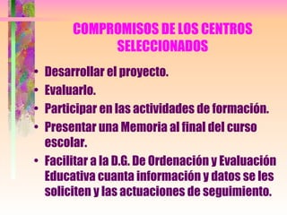 COMPROMISOS DE LOS CENTROS SELECCIONADOS Desarrollar el proyecto. Evaluarlo. Participar en las actividades de formación. Presentar una Memoria al final del curso escolar. Facilitar a la D.G. De Ordenación y Evaluación Educativa cuanta información y datos se les soliciten y las actuaciones de seguimiento. 