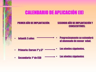 CALENDARIO DE APLICACIÓN (II) PRIMER AÑO DE IMPLANTACIÓN: Infantil: 5 años Primaria: Cursos 1º y 3º Secundaria: 1º de ESO SEGUNDO AÑO DE IMPLANTACIÓN Y CONSECUTIVOS: Progresivamente se extenderá al alumnado de menor  edad. Los niveles siguientes. Los niveles siguientes 