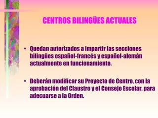 CENTROS BILINGÜES ACTUALES Quedan autorizados a impartir las secciones bilingües español-francés y español-alemán actualmente en funcionamiento. Deberán modificar su Proyecto de Centro, con la aprobación del Claustro y el Consejo Escolar, para adecuarse a la Orden. 